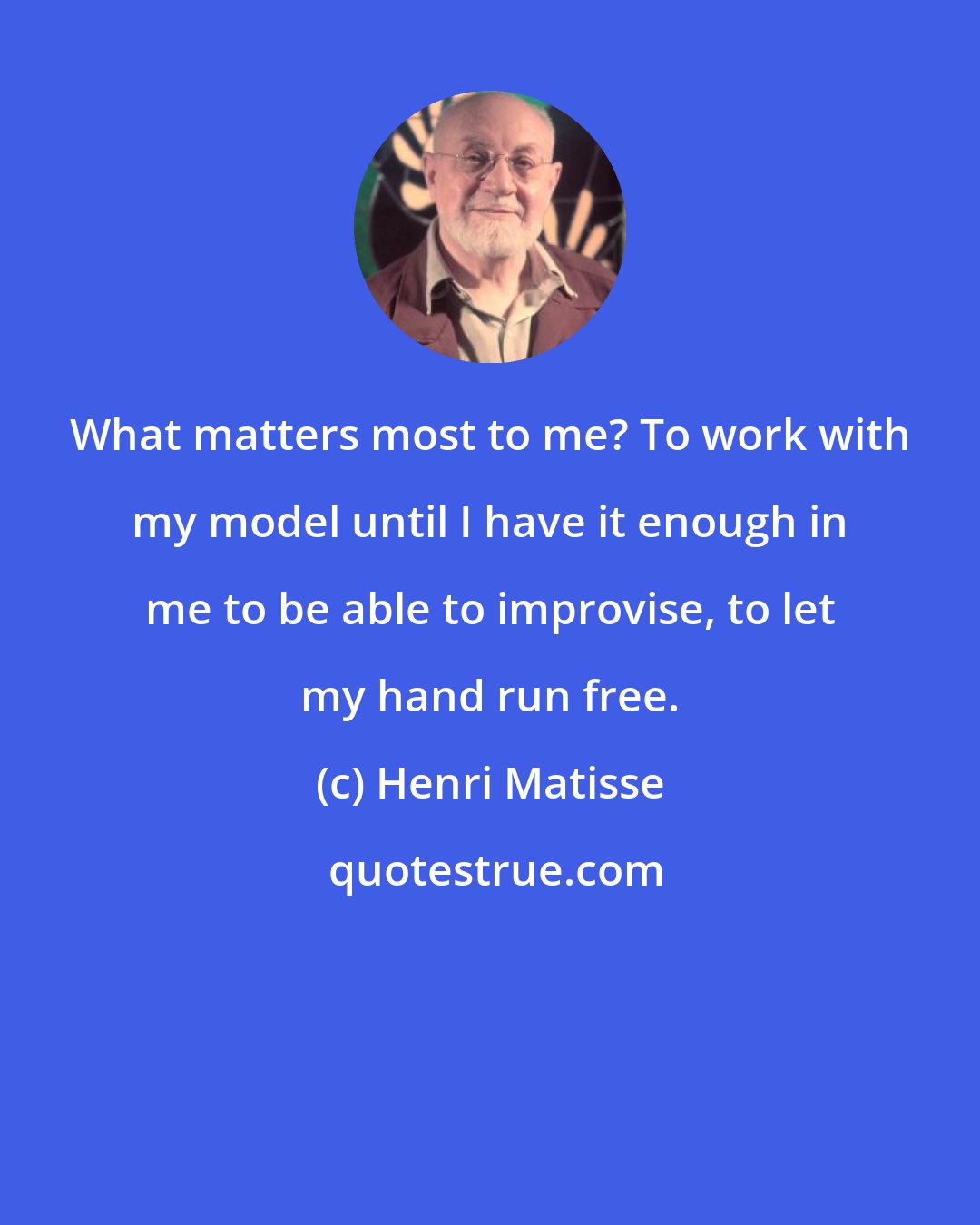 Henri Matisse: What matters most to me? To work with my model until I have it enough in me to be able to improvise, to let my hand run free.