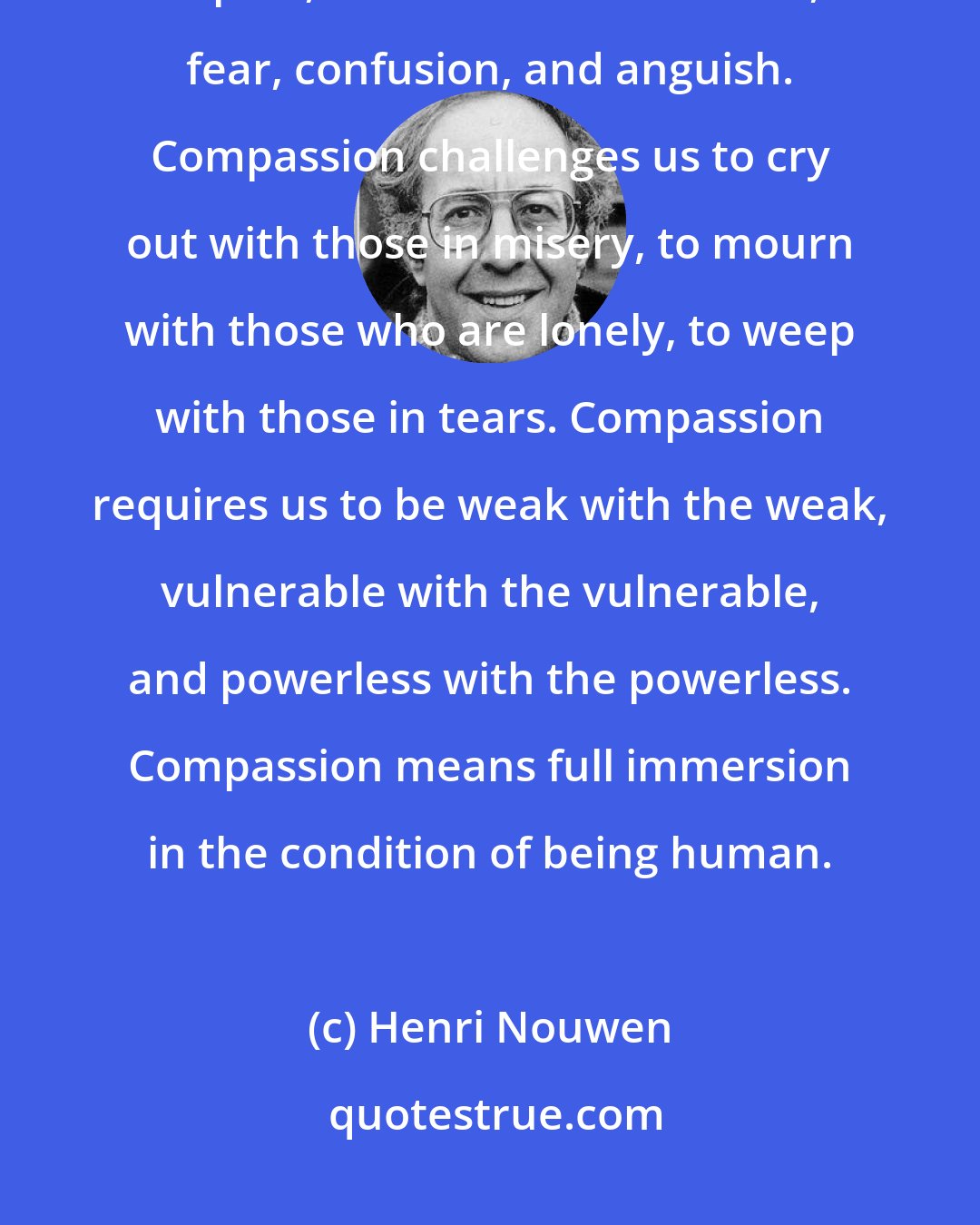 Henri Nouwen: Compassion asks us to go where it hurts, to enter into the places of pain, to share in brokenness, fear, confusion, and anguish. Compassion challenges us to cry out with those in misery, to mourn with those who are lonely, to weep with those in tears. Compassion requires us to be weak with the weak, vulnerable with the vulnerable, and powerless with the powerless. Compassion means full immersion in the condition of being human.