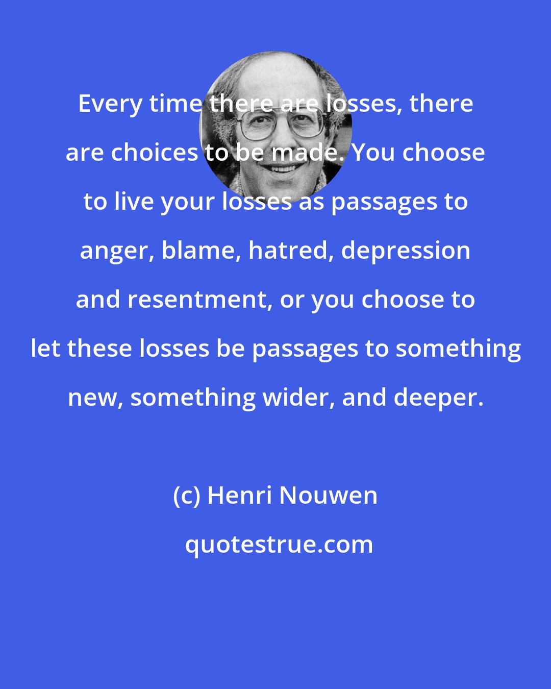 Henri Nouwen: Every time there are losses, there are choices to be made. You choose to live your losses as passages to anger, blame, hatred, depression and resentment, or you choose to let these losses be passages to something new, something wider, and deeper.