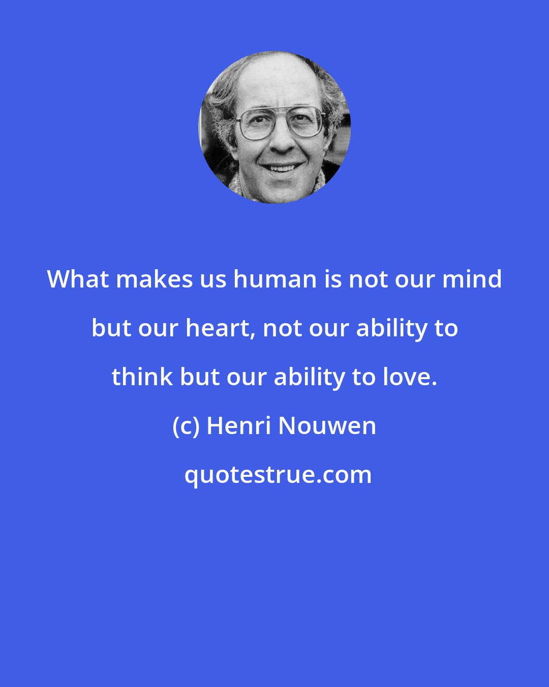 Henri Nouwen: What makes us human is not our mind but our heart, not our ability to think but our ability to love.