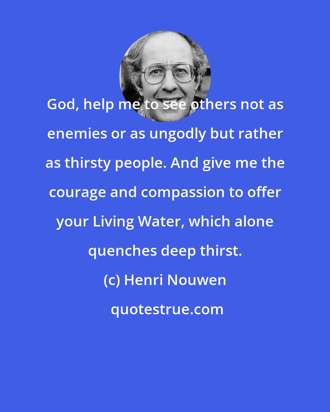 Henri Nouwen: God, help me to see others not as enemies or as ungodly but rather as thirsty people. And give me the courage and compassion to offer your Living Water, which alone quenches deep thirst.