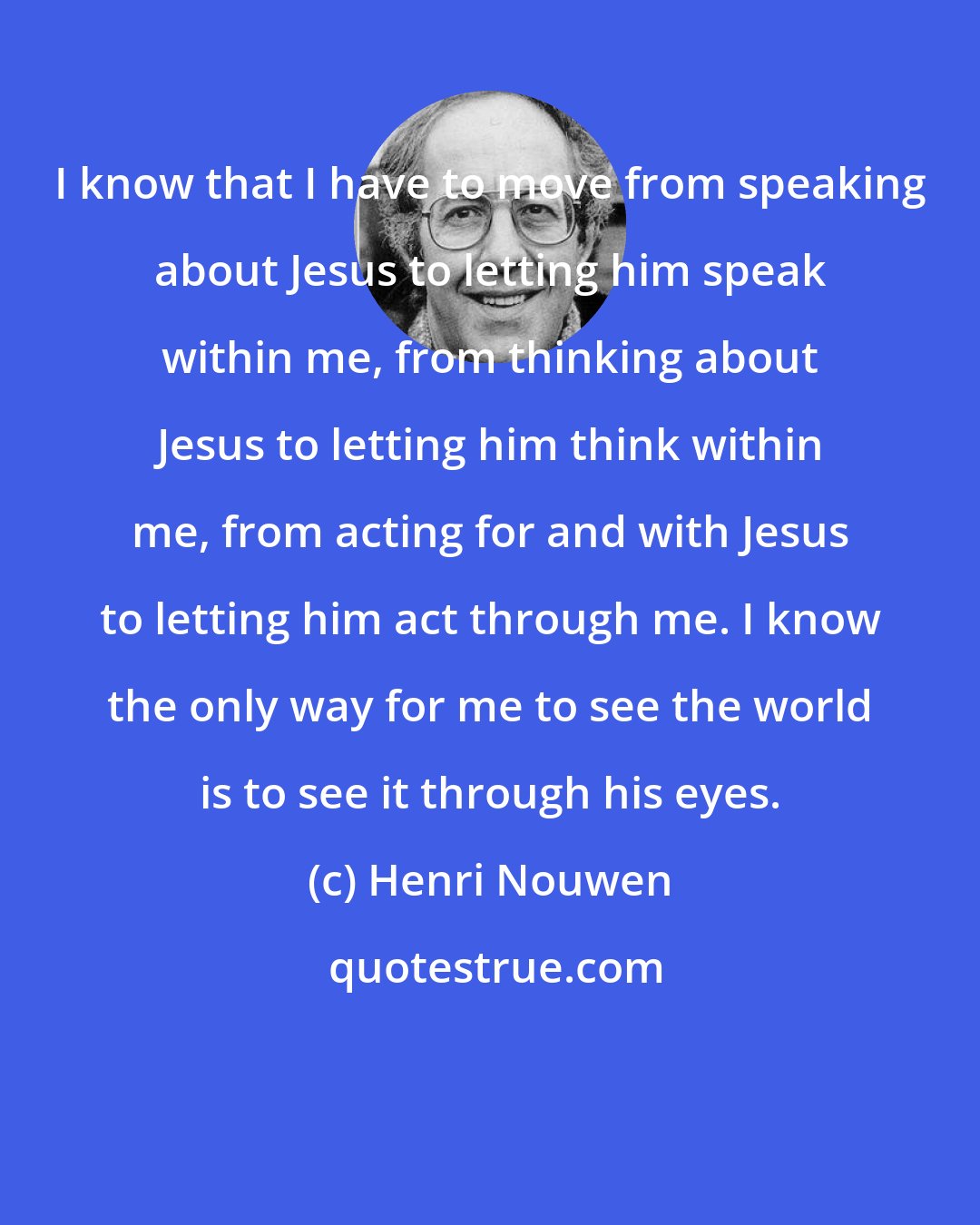 Henri Nouwen: I know that I have to move from speaking about Jesus to letting him speak within me, from thinking about Jesus to letting him think within me, from acting for and with Jesus to letting him act through me. I know the only way for me to see the world is to see it through his eyes.