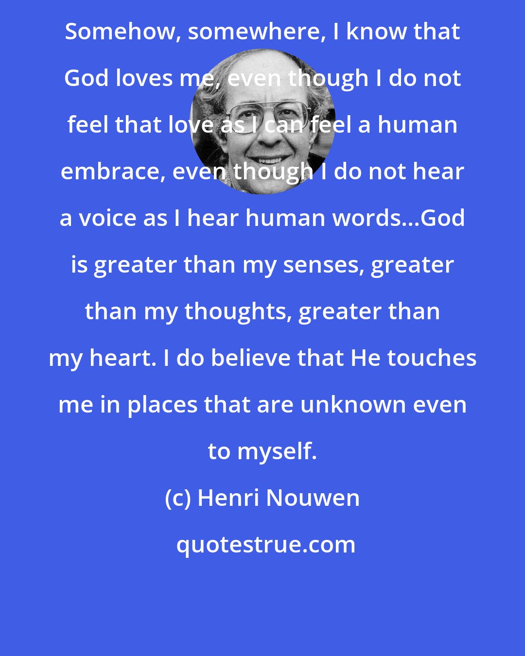 Henri Nouwen: Somehow, somewhere, I know that God loves me, even though I do not feel that love as I can feel a human embrace, even though I do not hear a voice as I hear human words...God is greater than my senses, greater than my thoughts, greater than my heart. I do believe that He touches me in places that are unknown even to myself.