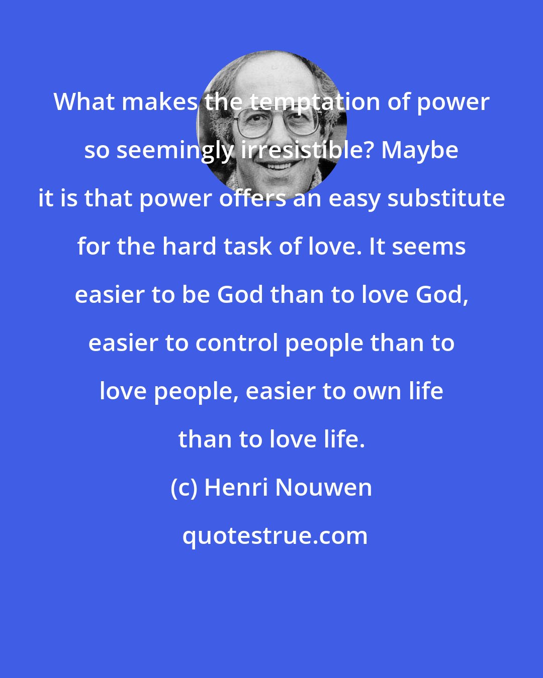 Henri Nouwen: What makes the temptation of power so seemingly irresistible? Maybe it is that power offers an easy substitute for the hard task of love. It seems easier to be God than to love God, easier to control people than to love people, easier to own life than to love life.