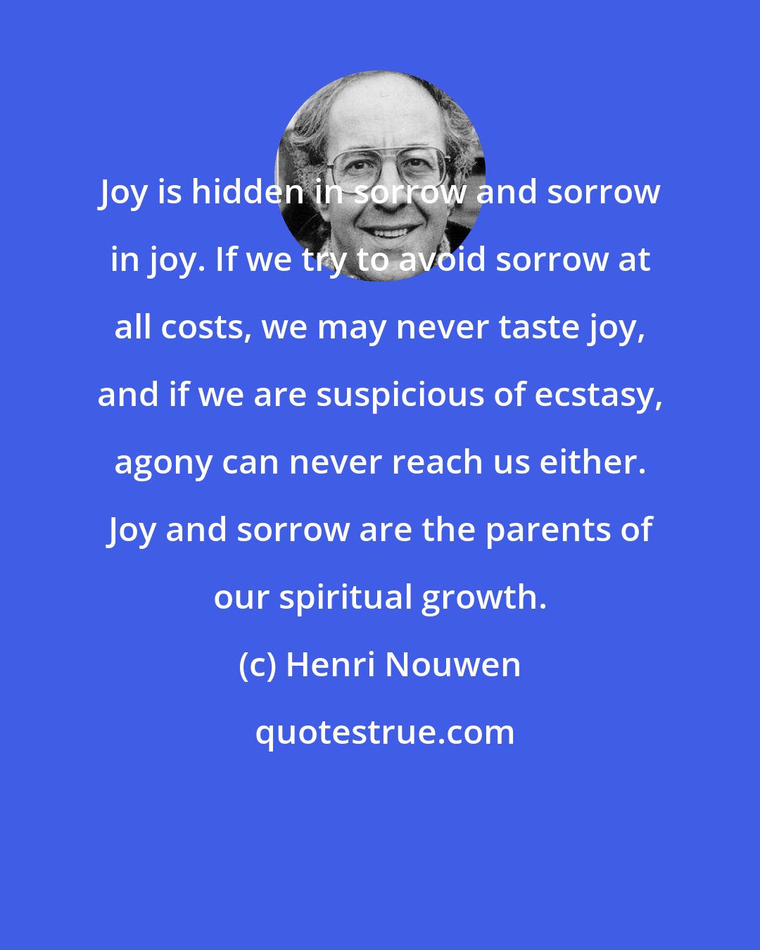 Henri Nouwen: Joy is hidden in sorrow and sorrow in joy. If we try to avoid sorrow at all costs, we may never taste joy, and if we are suspicious of ecstasy, agony can never reach us either. Joy and sorrow are the parents of our spiritual growth.