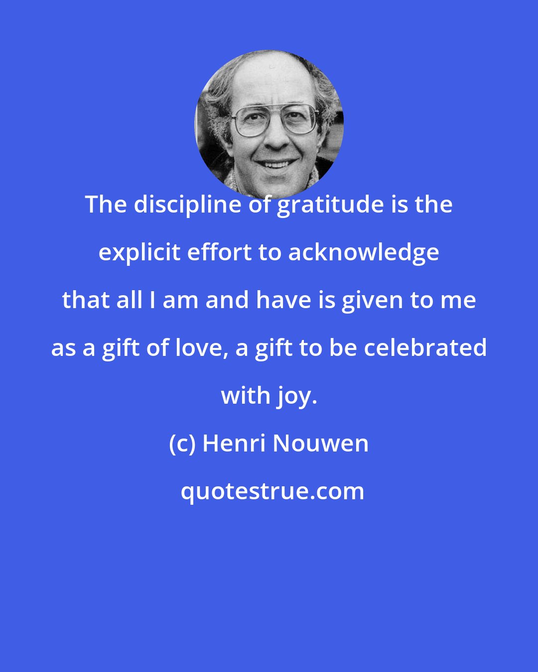 Henri Nouwen: The discipline of gratitude is the explicit effort to acknowledge that all I am and have is given to me as a gift of love, a gift to be celebrated with joy.