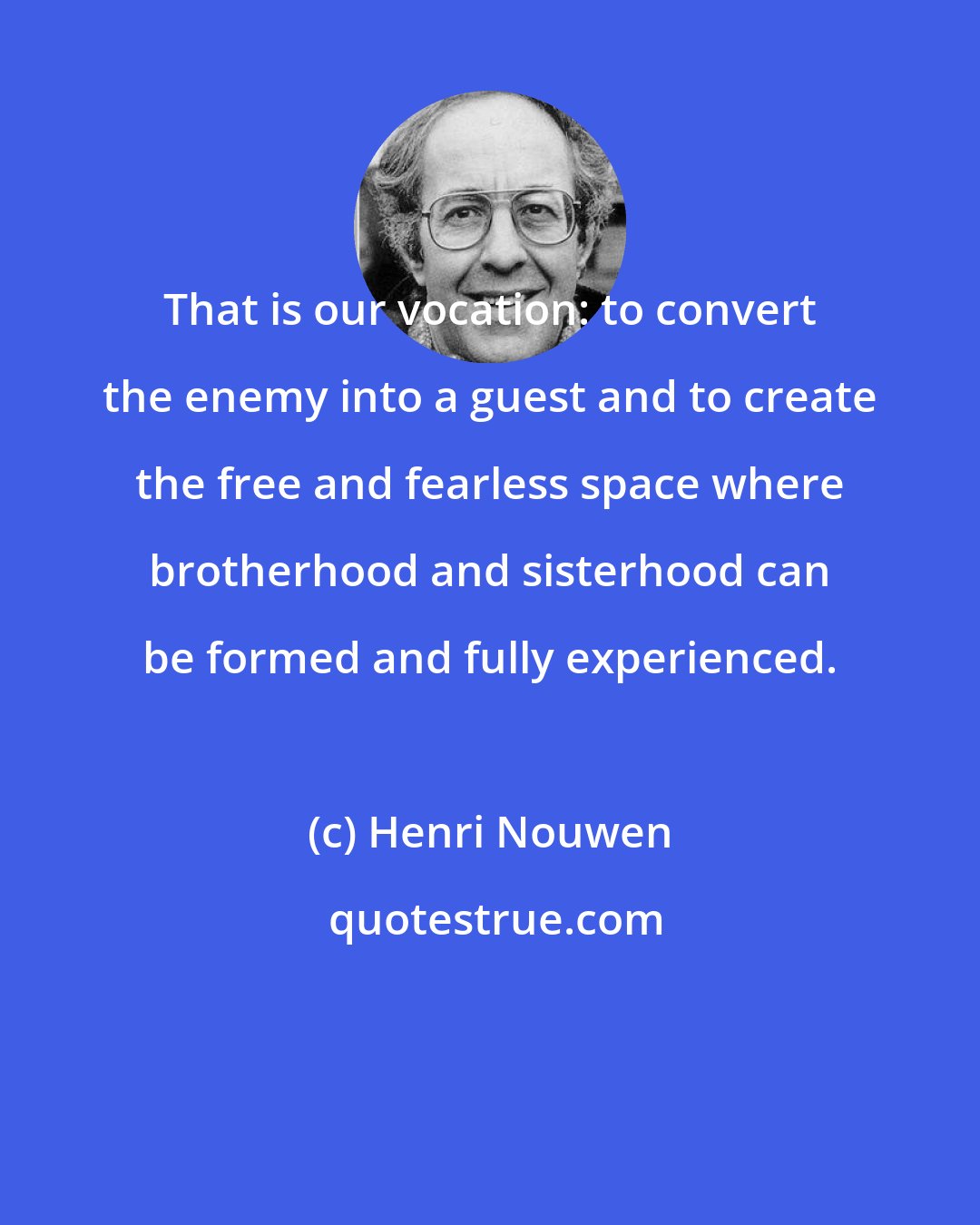 Henri Nouwen: That is our vocation: to convert the enemy into a guest and to create the free and fearless space where brotherhood and sisterhood can be formed and fully experienced.