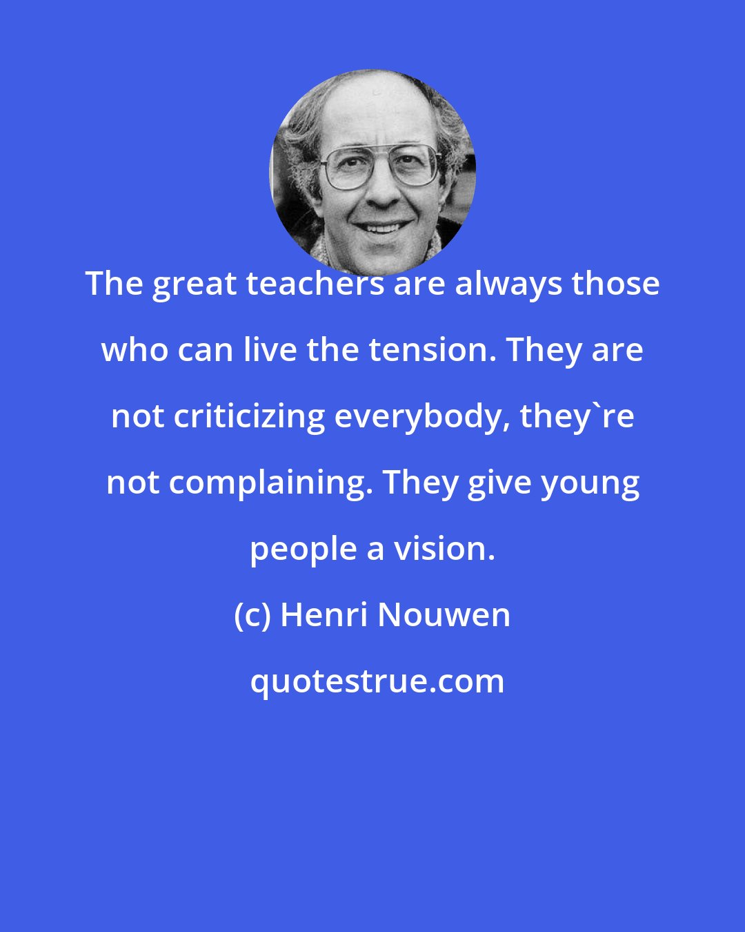Henri Nouwen: The great teachers are always those who can live the tension. They are not criticizing everybody, they're not complaining. They give young people a vision.