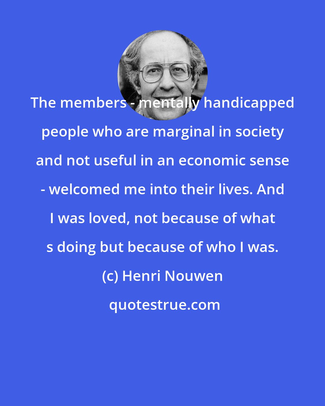 Henri Nouwen: The members - mentally handicapped people who are marginal in society and not useful in an economic sense - welcomed me into their lives. And I was loved, not because of what s doing but because of who I was.