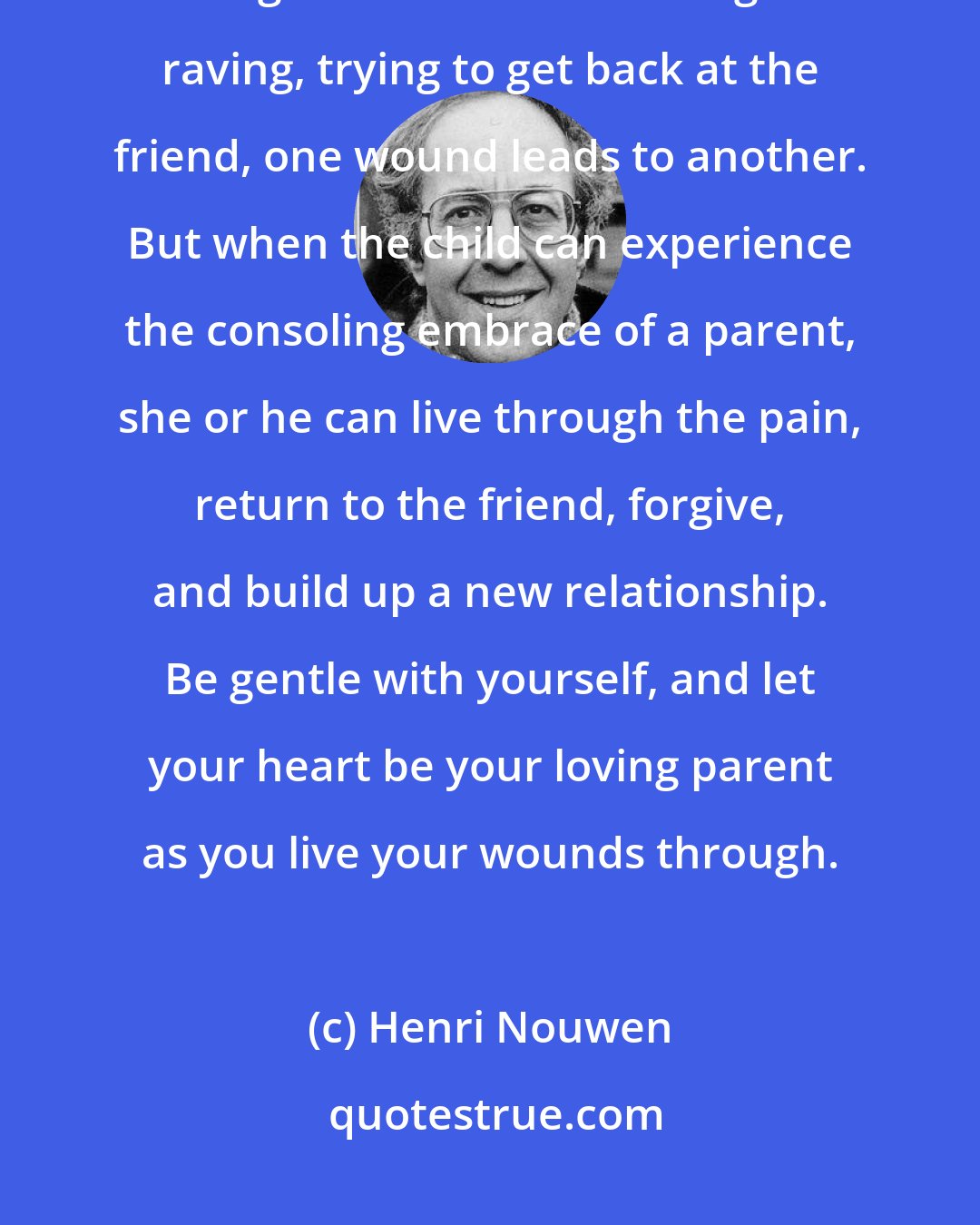 Henri Nouwen: Think of each wound as you would of a child who has been hurt by a friend. As long as that child is ranting and raving, trying to get back at the friend, one wound leads to another. But when the child can experience the consoling embrace of a parent, she or he can live through the pain, return to the friend, forgive, and build up a new relationship. Be gentle with yourself, and let your heart be your loving parent as you live your wounds through.