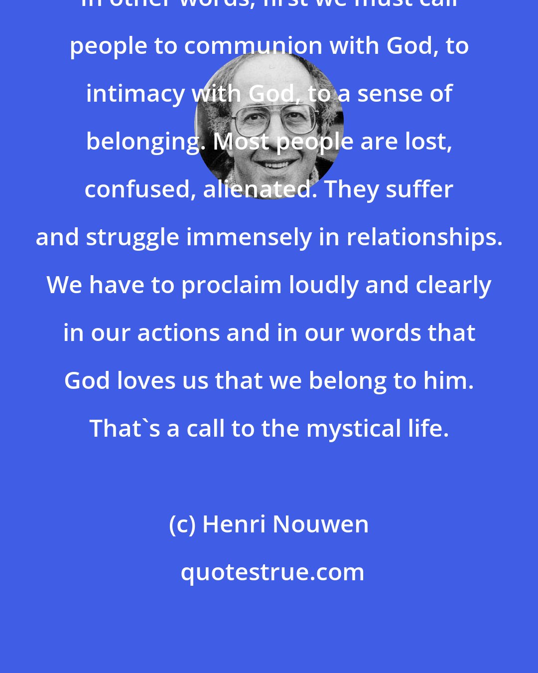 Henri Nouwen: In other words, first we must call people to communion with God, to intimacy with God, to a sense of belonging. Most people are lost, confused, alienated. They suffer and struggle immensely in relationships. We have to proclaim loudly and clearly in our actions and in our words that God loves us that we belong to him. That's a call to the mystical life.