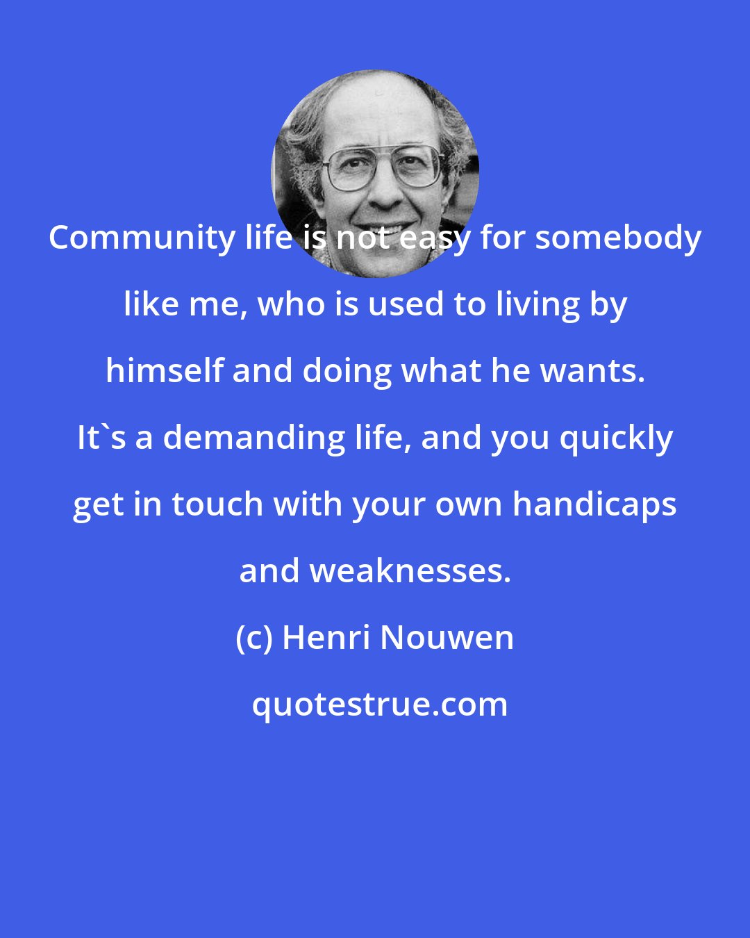 Henri Nouwen: Community life is not easy for somebody like me, who is used to living by himself and doing what he wants. It's a demanding life, and you quickly get in touch with your own handicaps and weaknesses.