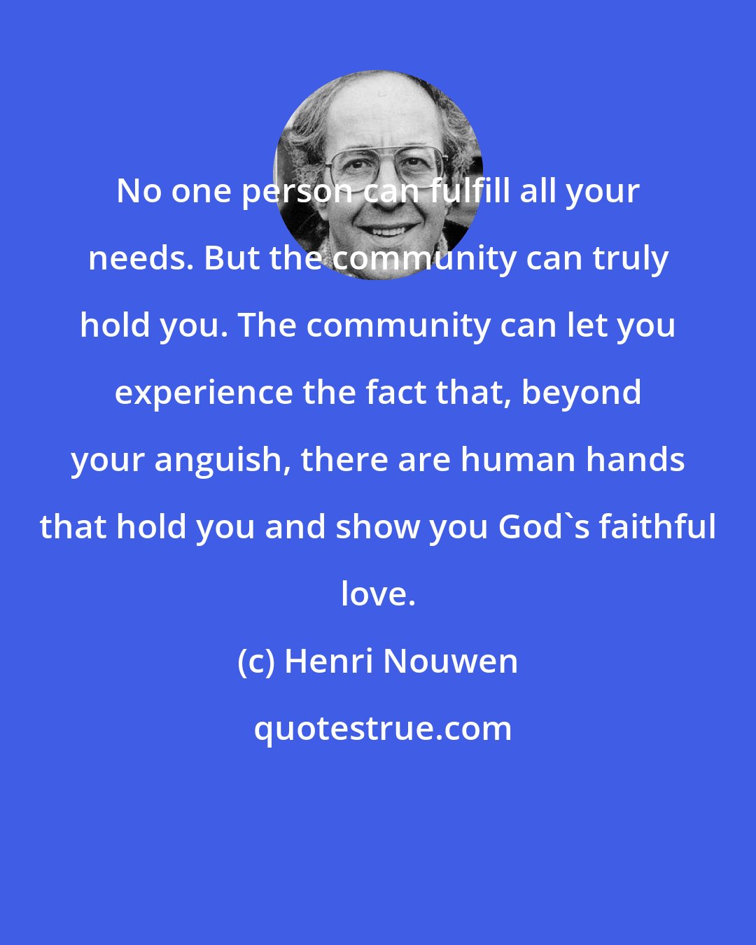 Henri Nouwen: No one person can fulfill all your needs. But the community can truly hold you. The community can let you experience the fact that, beyond your anguish, there are human hands that hold you and show you God's faithful love.