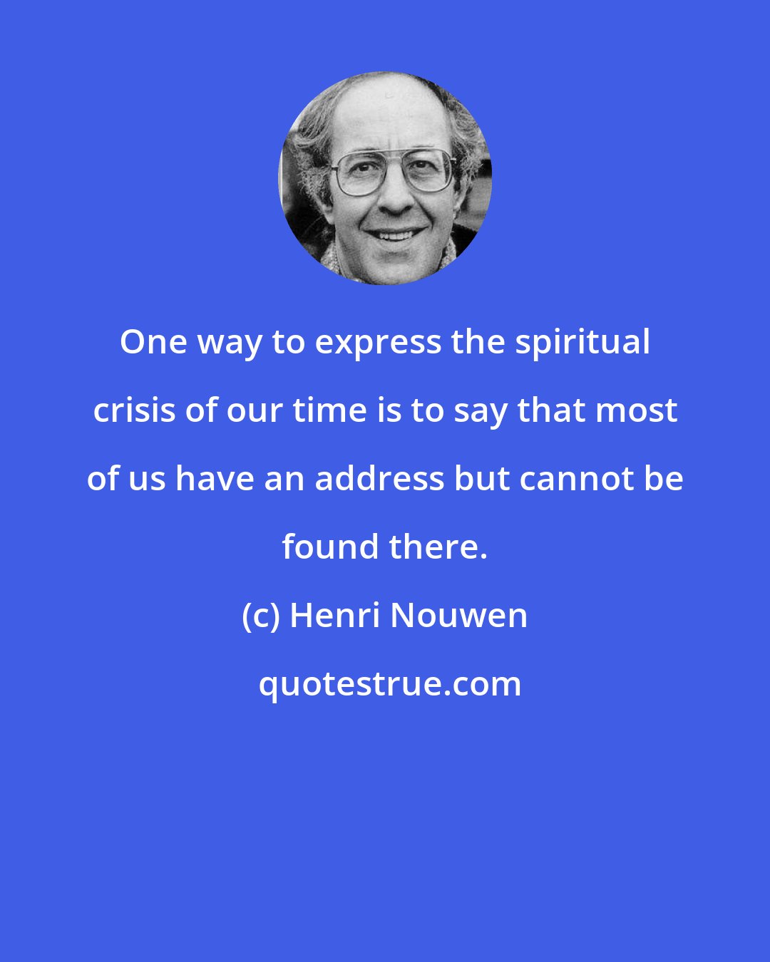 Henri Nouwen: One way to express the spiritual crisis of our time is to say that most of us have an address but cannot be found there.