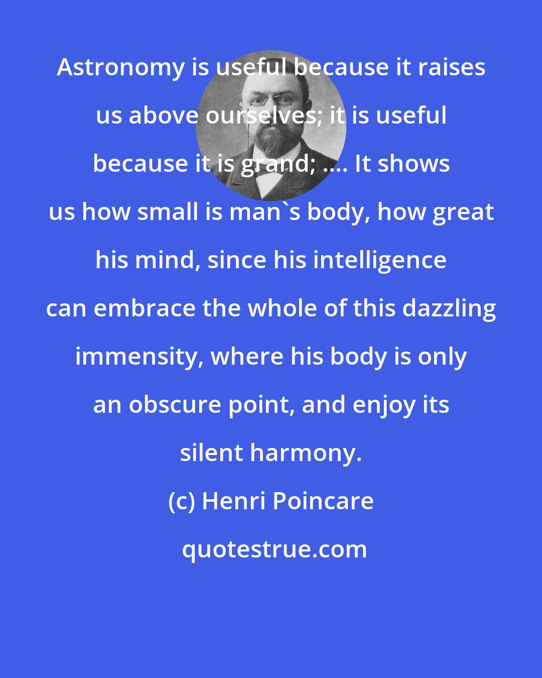Henri Poincare: Astronomy is useful because it raises us above ourselves; it is useful because it is grand; .... It shows us how small is man's body, how great his mind, since his intelligence can embrace the whole of this dazzling immensity, where his body is only an obscure point, and enjoy its silent harmony.