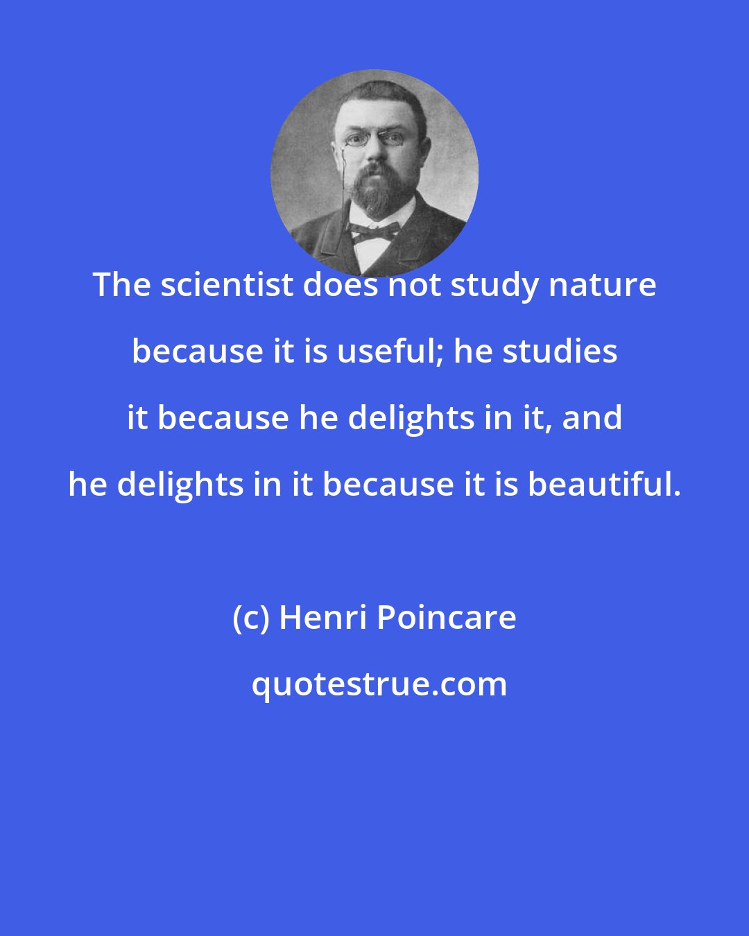 Henri Poincare: The scientist does not study nature because it is useful; he studies it because he delights in it, and he delights in it because it is beautiful.