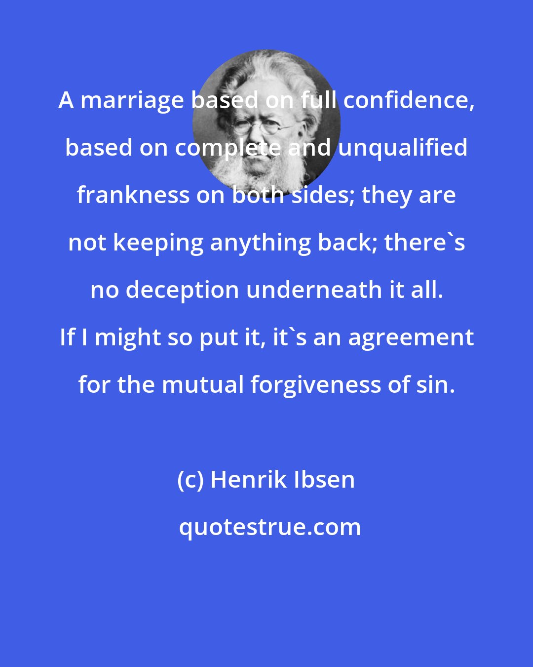 Henrik Ibsen: A marriage based on full confidence, based on complete and unqualified frankness on both sides; they are not keeping anything back; there's no deception underneath it all. If I might so put it, it's an agreement for the mutual forgiveness of sin.