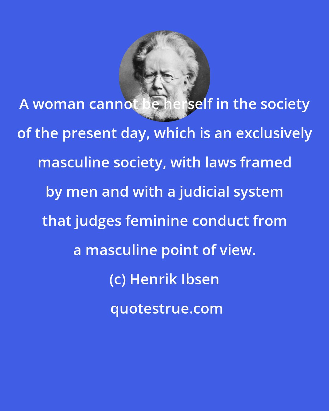 Henrik Ibsen: A woman cannot be herself in the society of the present day, which is an exclusively masculine society, with laws framed by men and with a judicial system that judges feminine conduct from a masculine point of view.