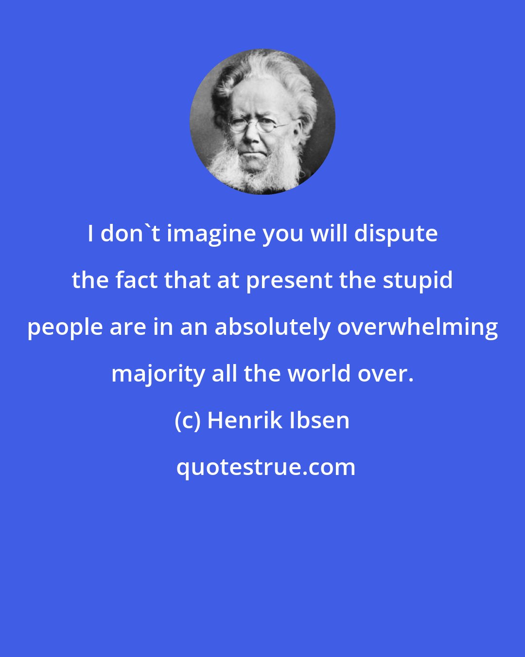 Henrik Ibsen: I don't imagine you will dispute the fact that at present the stupid people are in an absolutely overwhelming majority all the world over.