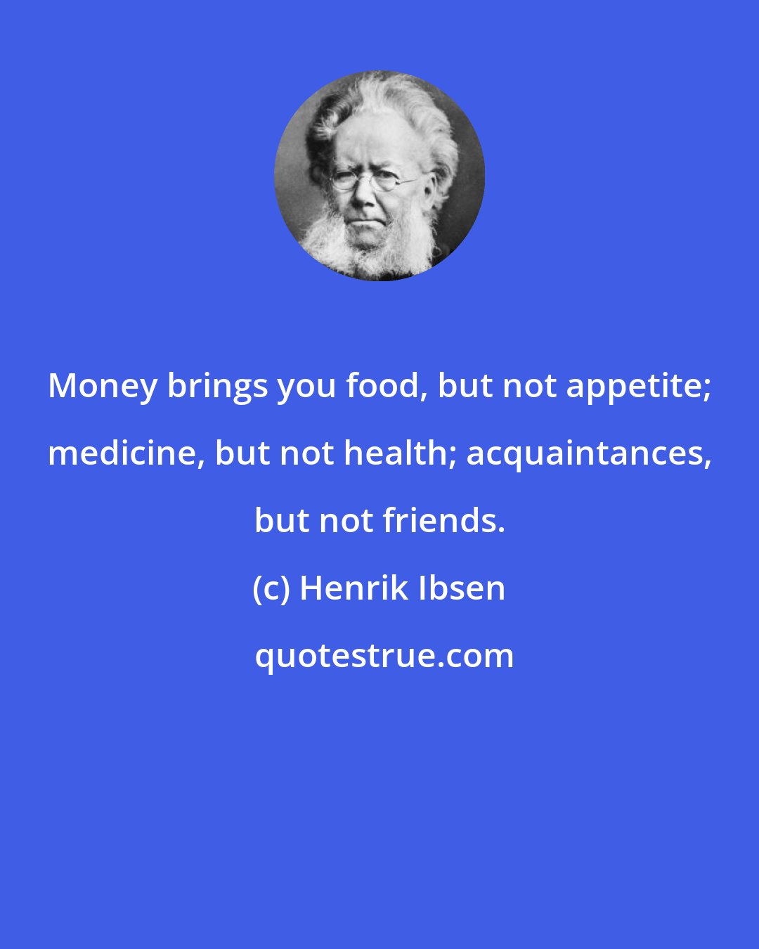 Henrik Ibsen: Money brings you food, but not appetite; medicine, but not health; acquaintances, but not friends.