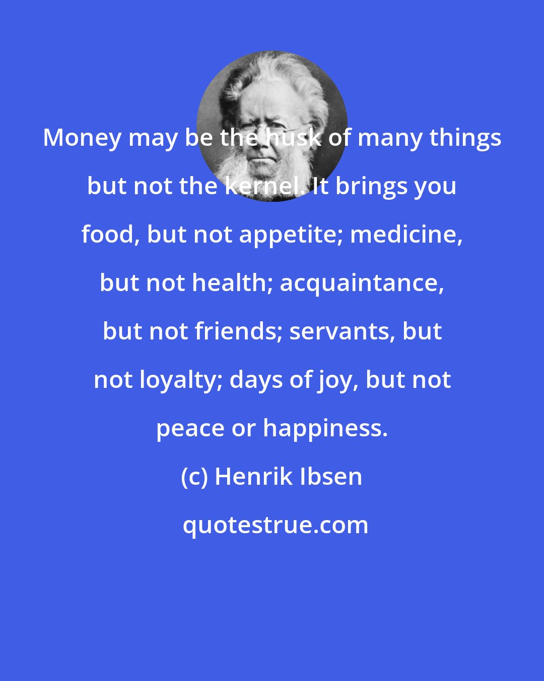 Henrik Ibsen: Money may be the husk of many things but not the kernel. It brings you food, but not appetite; medicine, but not health; acquaintance, but not friends; servants, but not loyalty; days of joy, but not peace or happiness.