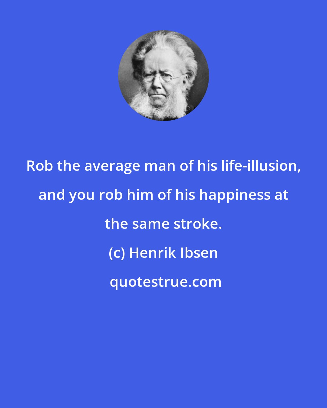 Henrik Ibsen: Rob the average man of his life-illusion, and you rob him of his happiness at the same stroke.