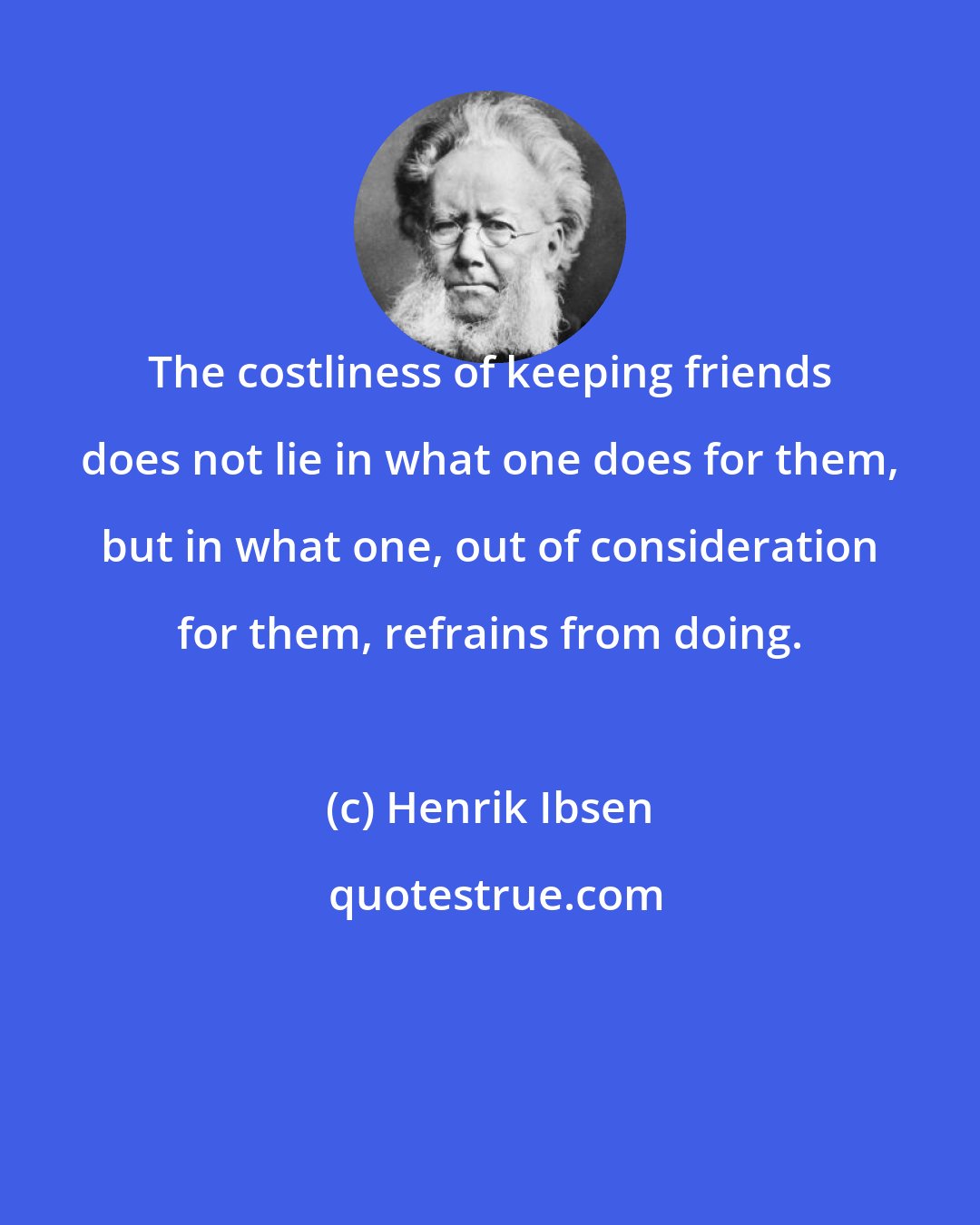 Henrik Ibsen: The costliness of keeping friends does not lie in what one does for them, but in what one, out of consideration for them, refrains from doing.