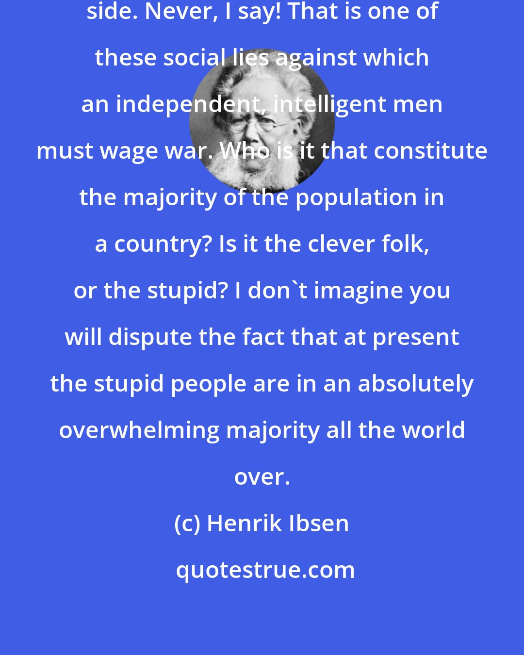 Henrik Ibsen: The majority never has right on its side. Never, I say! That is one of these social lies against which an independent, intelligent men must wage war. Who is it that constitute the majority of the population in a country? Is it the clever folk, or the stupid? I don't imagine you will dispute the fact that at present the stupid people are in an absolutely overwhelming majority all the world over.