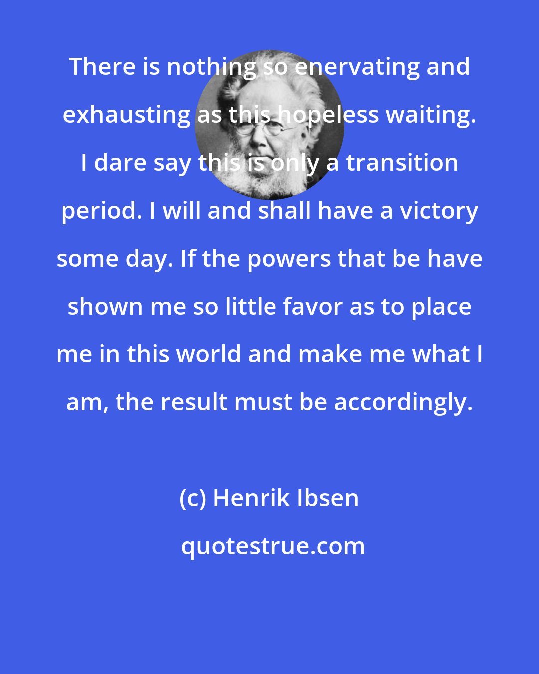 Henrik Ibsen: There is nothing so enervating and exhausting as this hopeless waiting. I dare say this is only a transition period. I will and shall have a victory some day. If the powers that be have shown me so little favor as to place me in this world and make me what I am, the result must be accordingly.