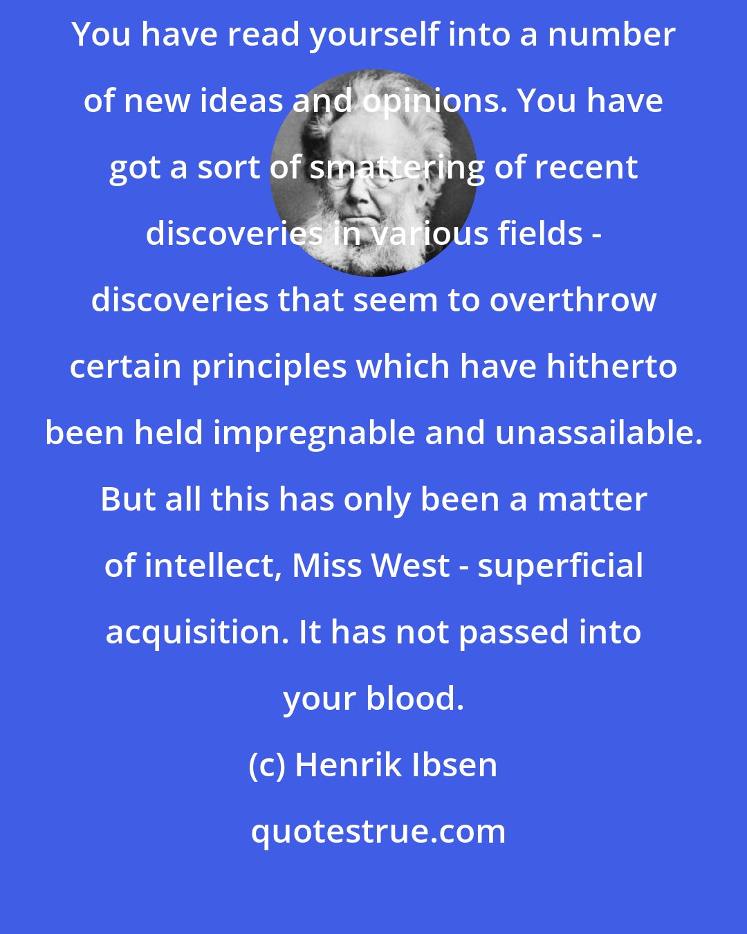 Henrik Ibsen: Ah, I fancy it is just the same with most of what you call your emancipation. You have read yourself into a number of new ideas and opinions. You have got a sort of smattering of recent discoveries in various fields - discoveries that seem to overthrow certain principles which have hitherto been held impregnable and unassailable. But all this has only been a matter of intellect, Miss West - superficial acquisition. It has not passed into your blood.