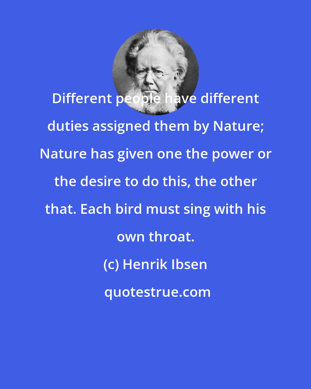 Henrik Ibsen: Different people have different duties assigned them by Nature; Nature has given one the power or the desire to do this, the other that. Each bird must sing with his own throat.