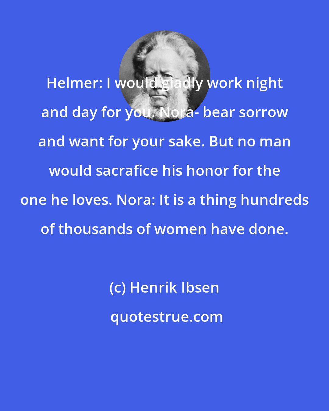 Henrik Ibsen: Helmer: I would gladly work night and day for you. Nora- bear sorrow and want for your sake. But no man would sacrafice his honor for the one he loves. Nora: It is a thing hundreds of thousands of women have done.