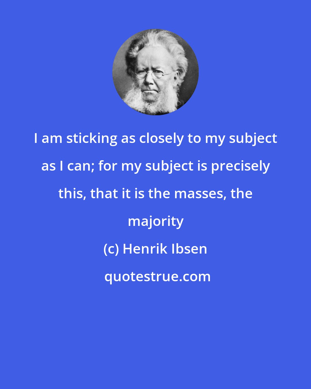 Henrik Ibsen: I am sticking as closely to my subject as I can; for my subject is precisely this, that it is the masses, the majority