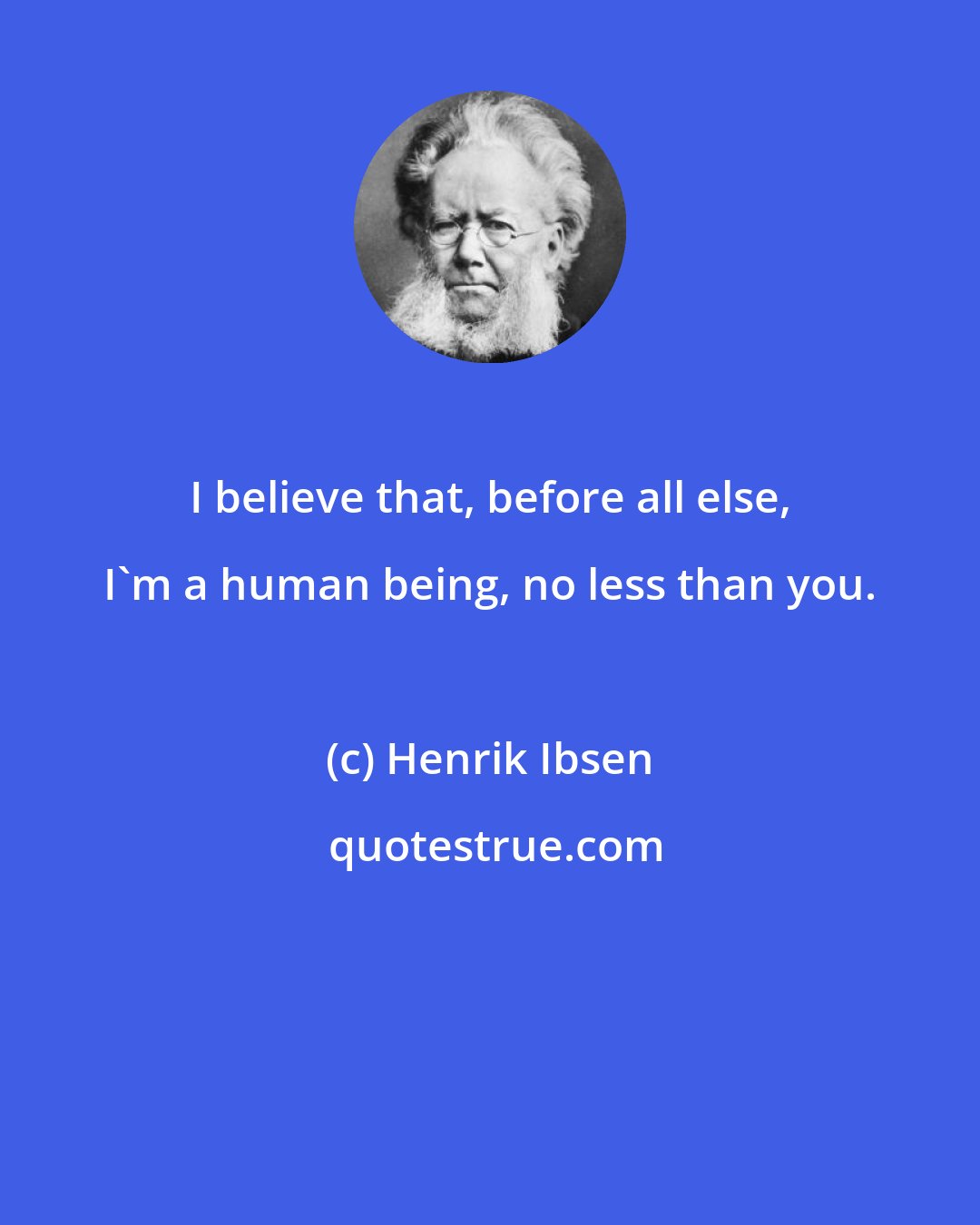 Henrik Ibsen: I believe that, before all else, I'm a human being, no less than you.