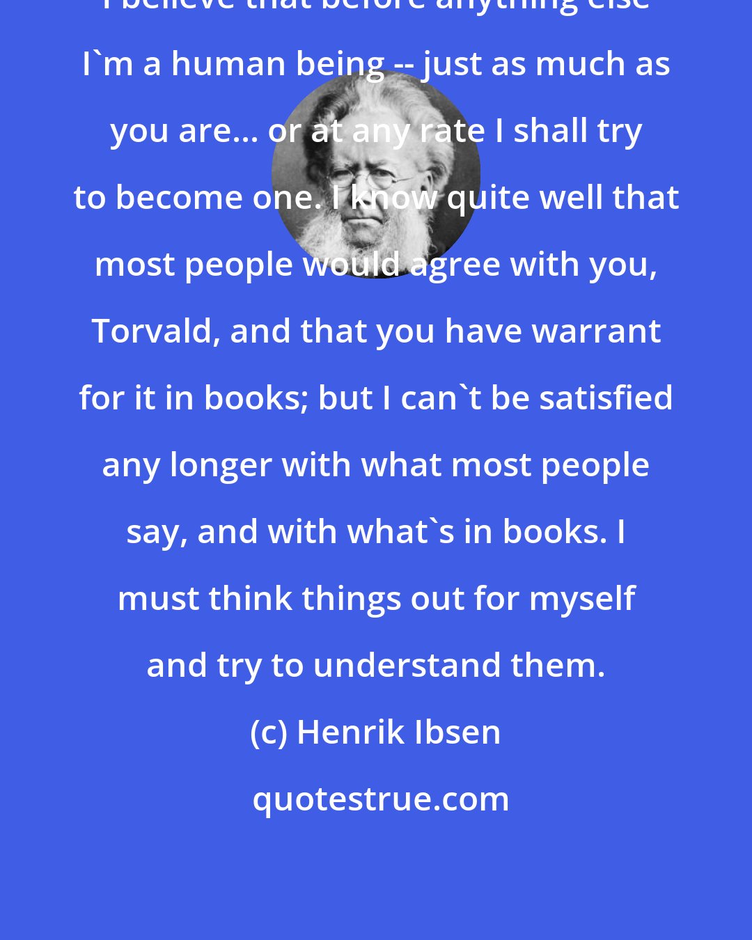 Henrik Ibsen: I believe that before anything else I'm a human being -- just as much as you are... or at any rate I shall try to become one. I know quite well that most people would agree with you, Torvald, and that you have warrant for it in books; but I can't be satisfied any longer with what most people say, and with what's in books. I must think things out for myself and try to understand them.