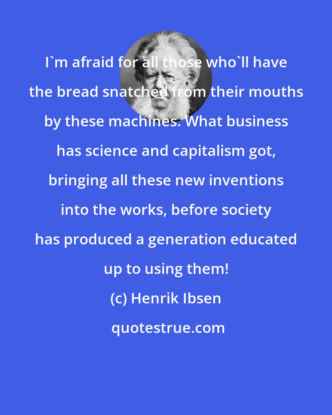 Henrik Ibsen: I'm afraid for all those who'll have the bread snatched from their mouths by these machines. What business has science and capitalism got, bringing all these new inventions into the works, before society has produced a generation educated up to using them!