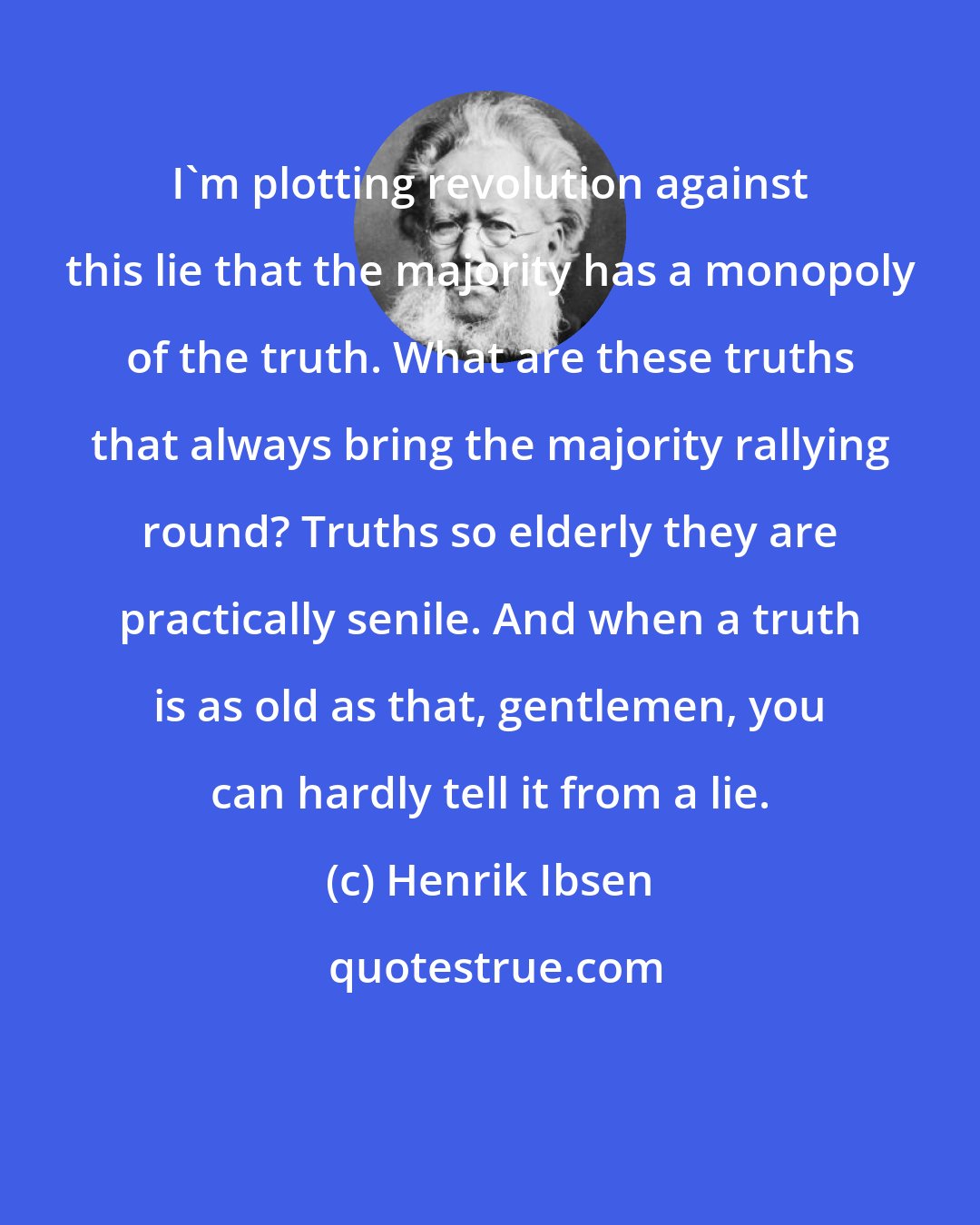 Henrik Ibsen: I'm plotting revolution against this lie that the majority has a monopoly of the truth. What are these truths that always bring the majority rallying round? Truths so elderly they are practically senile. And when a truth is as old as that, gentlemen, you can hardly tell it from a lie.