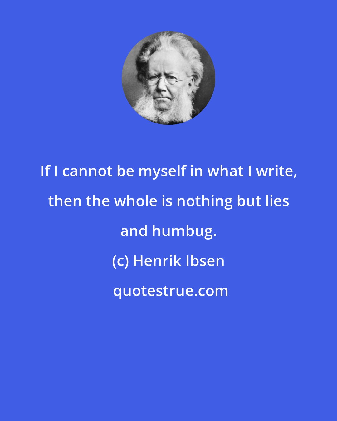 Henrik Ibsen: If I cannot be myself in what I write, then the whole is nothing but lies and humbug.