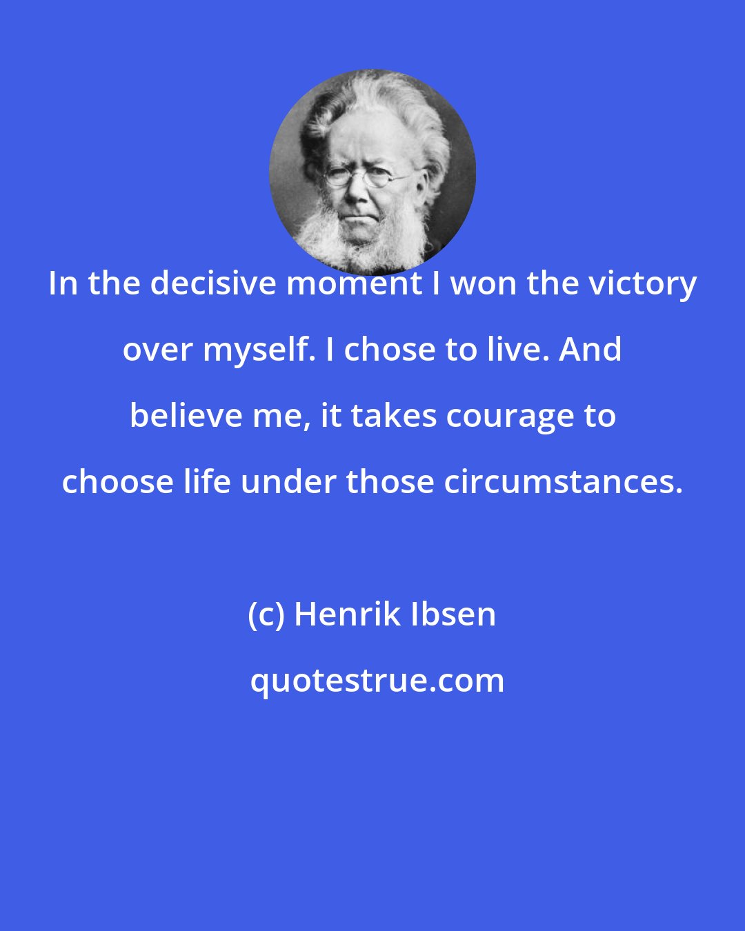 Henrik Ibsen: In the decisive moment I won the victory over myself. I chose to live. And believe me, it takes courage to choose life under those circumstances.