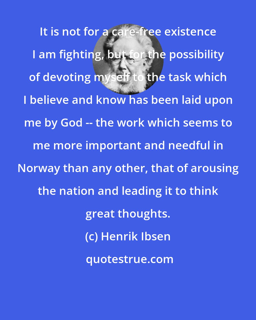 Henrik Ibsen: It is not for a care-free existence I am fighting, but for the possibility of devoting myself to the task which I believe and know has been laid upon me by God -- the work which seems to me more important and needful in Norway than any other, that of arousing the nation and leading it to think great thoughts.