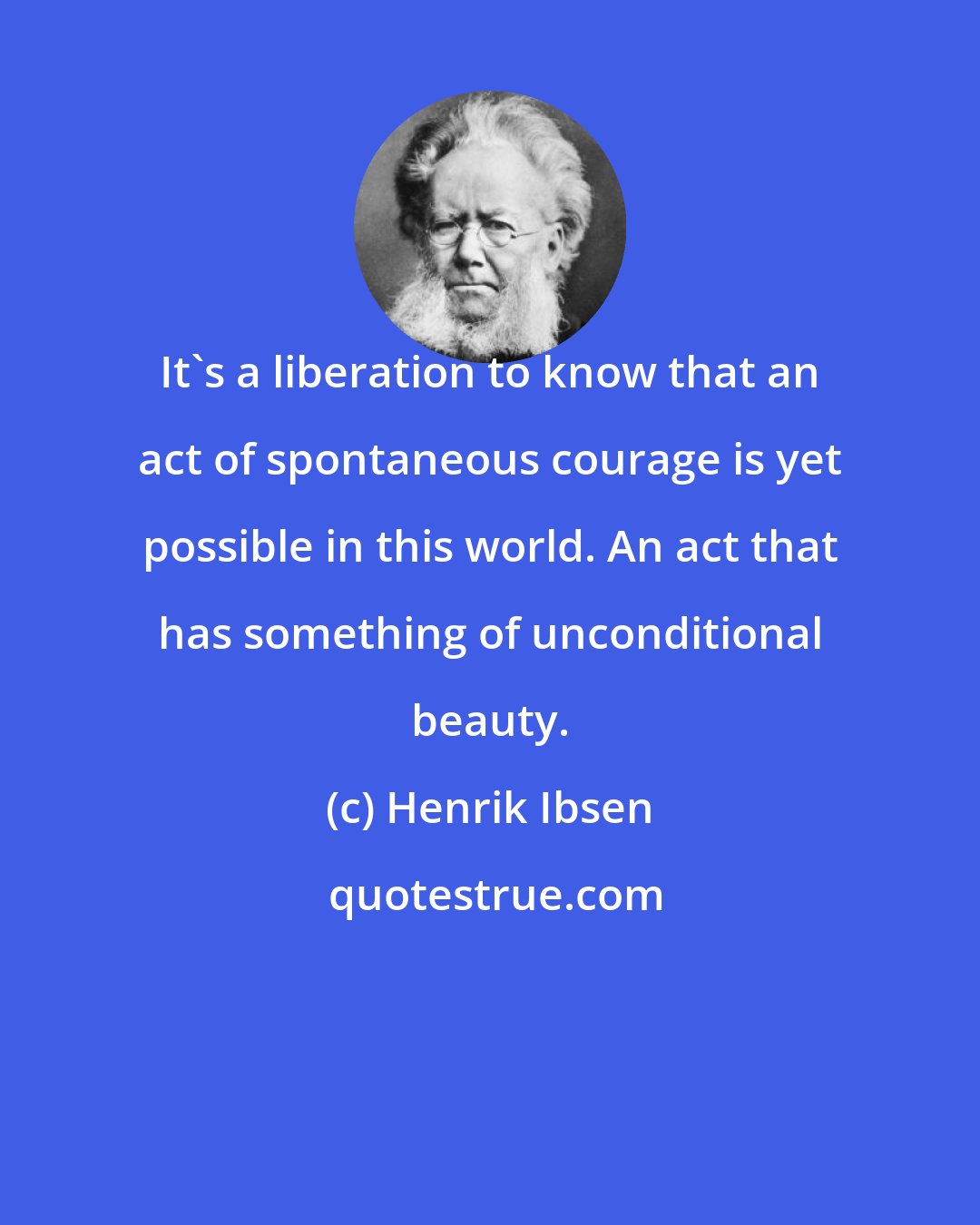 Henrik Ibsen: It's a liberation to know that an act of spontaneous courage is yet possible in this world. An act that has something of unconditional beauty.