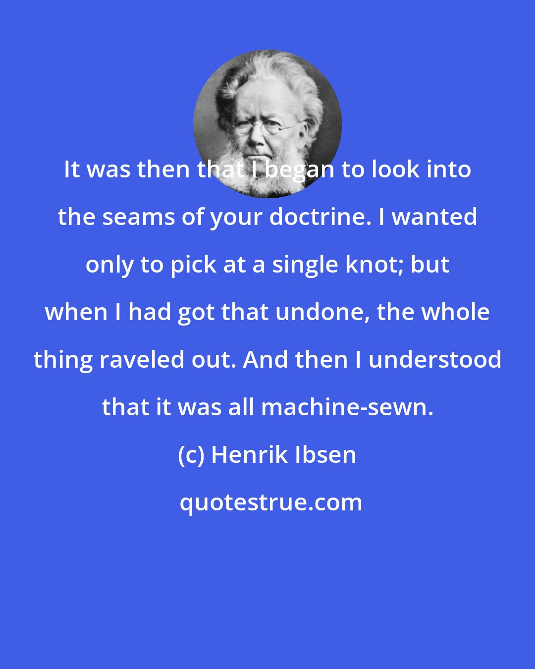Henrik Ibsen: It was then that I began to look into the seams of your doctrine. I wanted only to pick at a single knot; but when I had got that undone, the whole thing raveled out. And then I understood that it was all machine-sewn.