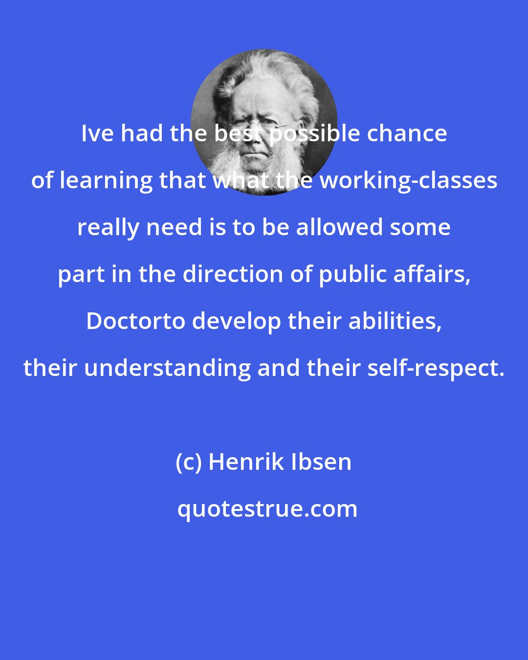 Henrik Ibsen: Ive had the best possible chance of learning that what the working-classes really need is to be allowed some part in the direction of public affairs, Doctorto develop their abilities, their understanding and their self-respect.