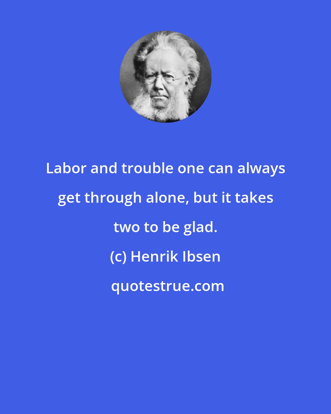 Henrik Ibsen: Labor and trouble one can always get through alone, but it takes two to be glad.