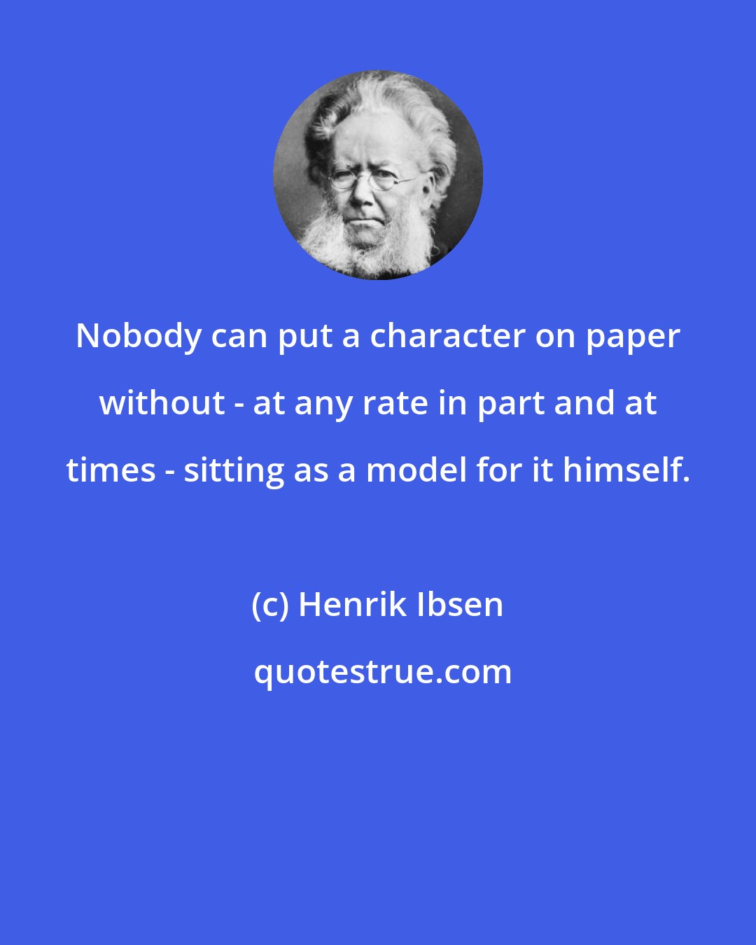 Henrik Ibsen: Nobody can put a character on paper without - at any rate in part and at times - sitting as a model for it himself.