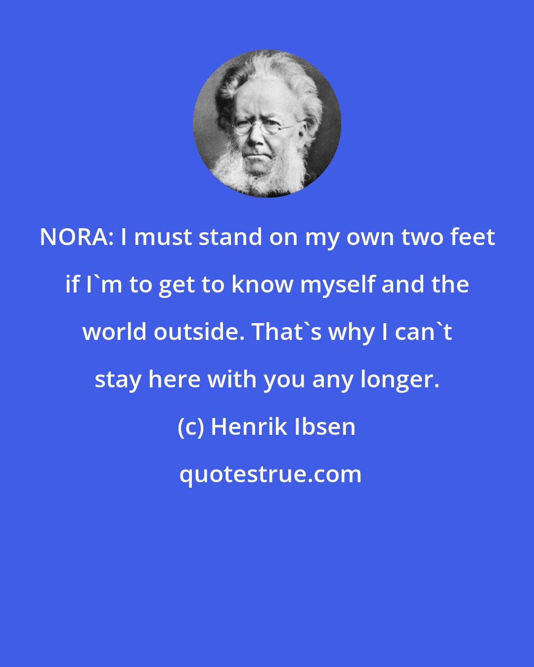 Henrik Ibsen: NORA: I must stand on my own two feet if I'm to get to know myself and the world outside. That's why I can't stay here with you any longer.