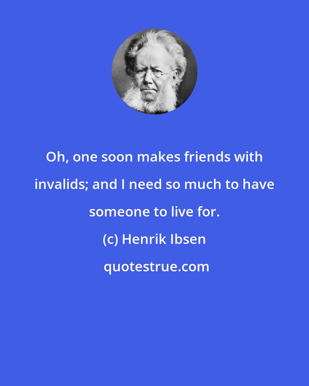 Henrik Ibsen: Oh, one soon makes friends with invalids; and I need so much to have someone to live for.