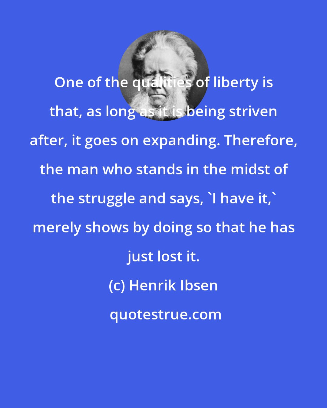 Henrik Ibsen: One of the qualities of liberty is that, as long as it is being striven after, it goes on expanding. Therefore, the man who stands in the midst of the struggle and says, 'I have it,' merely shows by doing so that he has just lost it.