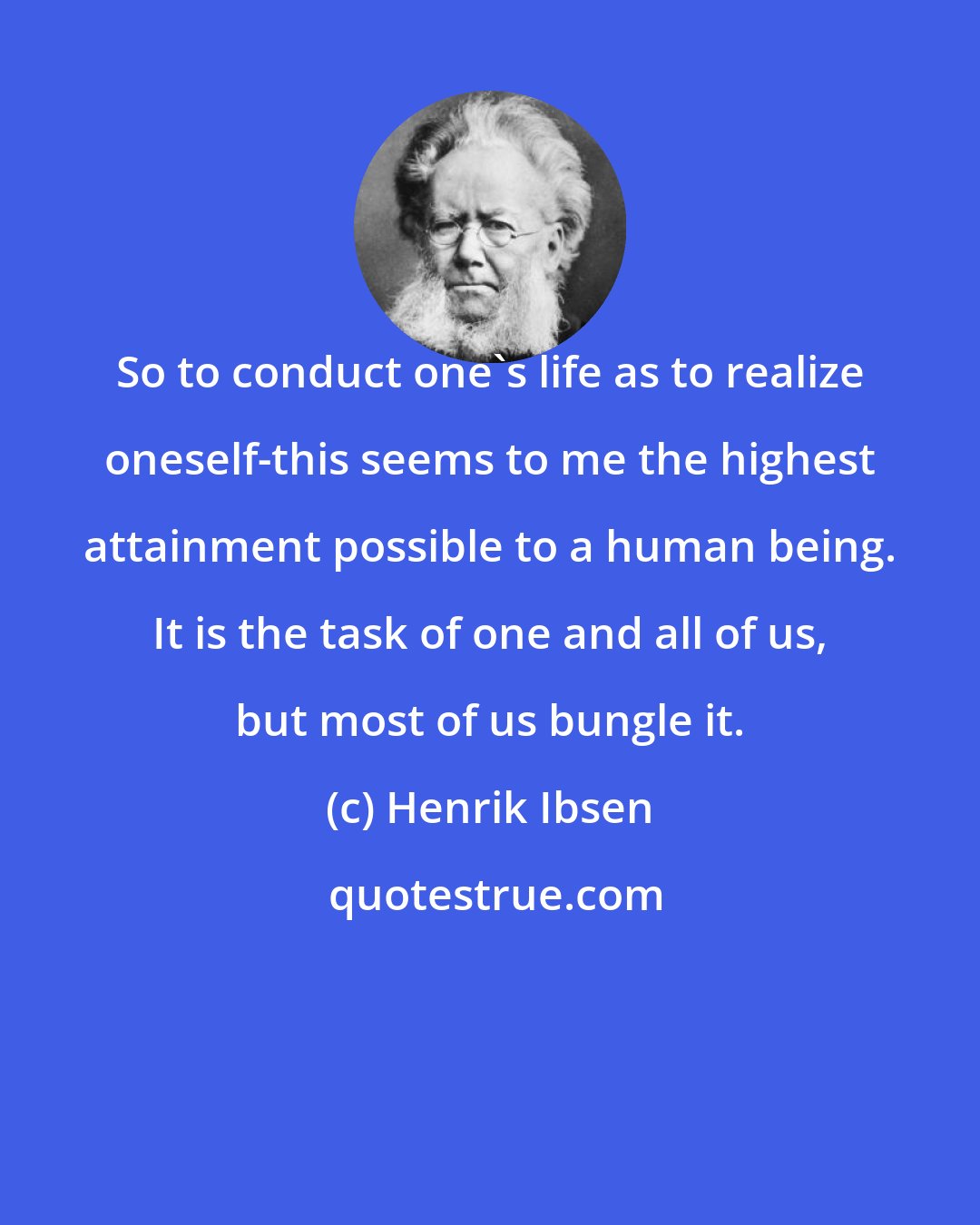 Henrik Ibsen: So to conduct one's life as to realize oneself-this seems to me the highest attainment possible to a human being. It is the task of one and all of us, but most of us bungle it.