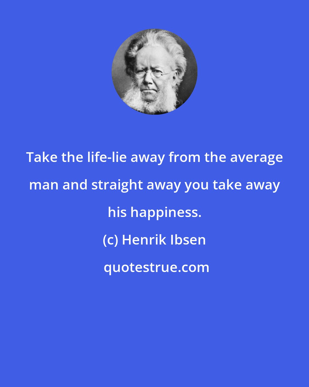 Henrik Ibsen: Take the life-lie away from the average man and straight away you take away his happiness.